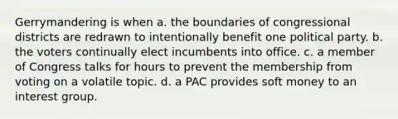 Gerrymandering is when a. the boundaries of congressional districts are redrawn to intentionally benefit one political party. b. the voters continually elect incumbents into office. c. a member of Congress talks for hours to prevent the membership from voting on a volatile topic. d. a PAC provides soft money to an interest group.