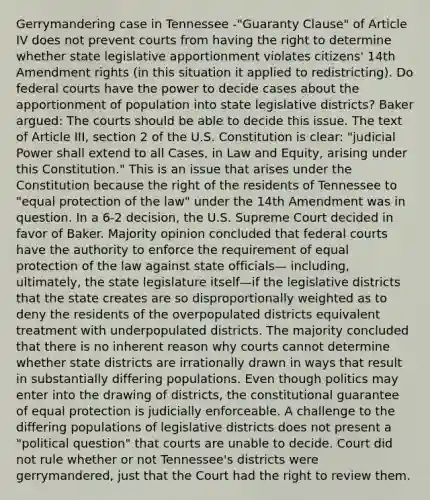 Gerrymandering case in Tennessee -"Guaranty Clause" of Article IV does not prevent courts from having the right to determine whether state legislative apportionment violates citizens' 14th Amendment rights (in this situation it applied to redistricting). Do federal courts have the power to decide cases about the apportionment of population into state legislative districts? Baker argued: The courts should be able to decide this issue. The text of Article III, section 2 of the U.S. Constitution is clear: "judicial Power shall extend to all Cases, in Law and Equity, arising under this Constitution." This is an issue that arises under the Constitution because the right of the residents of Tennessee to "equal protection of the law" under the 14th Amendment was in question. In a 6-2 decision, the U.S. Supreme Court decided in favor of Baker. Majority opinion concluded that federal courts have the authority to enforce the requirement of equal protection of the law against state officials— including, ultimately, the state legislature itself—if the legislative districts that the state creates are so disproportionally weighted as to deny the residents of the overpopulated districts equivalent treatment with underpopulated districts. The majority concluded that there is no inherent reason why courts cannot determine whether state districts are irrationally drawn in ways that result in substantially differing populations. Even though politics may enter into the drawing of districts, the constitutional guarantee of equal protection is judicially enforceable. A challenge to the differing populations of legislative districts does not present a "political question" that courts are unable to decide. Court did not rule whether or not Tennessee's districts were gerrymandered, just that the Court had the right to review them.