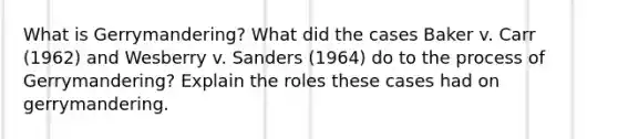 What is Gerrymandering? What did the cases Baker v. Carr (1962) and Wesberry v. Sanders (1964) do to the process of Gerrymandering? Explain the roles these cases had on gerrymandering.