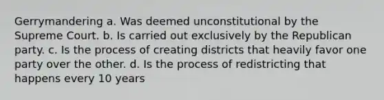 Gerrymandering a. Was deemed unconstitutional by the Supreme Court. b. Is carried out exclusively by the Republican party. c. Is the process of creating districts that heavily favor one party over the other. d. Is the process of redistricting that happens every 10 years