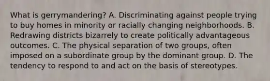 What is gerrymandering? A. Discriminating against people trying to buy homes in minority or racially changing neighborhoods. B. Redrawing districts bizarrely to create politically advantageous outcomes. C. The physical separation of two groups, often imposed on a subordinate group by the dominant group. D. The tendency to respond to and act on the basis of stereotypes.