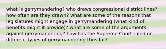 what is gerrymandering? who draws congressional district lines? how often are they drawn? what are some of the reasons that legislatures might engage in gerrymandering (what kind of benefits might it provide)? what are some of the arguments against gerrymandering? how has the Supreme Court ruled on different types of gerrymandering thus far?