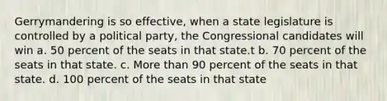 Gerrymandering is so effective, when a state legislature is controlled by a political party, the Congressional candidates will win a. 50 percent of the seats in that state.t b. 70 percent of the seats in that state. c. More than 90 percent of the seats in that state. d. 100 percent of the seats in that state