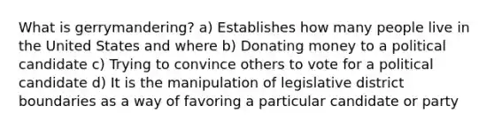 What is gerrymandering? a) Establishes how many people live in the United States and where b) Donating money to a political candidate c) Trying to convince others to vote for a political candidate d) It is the manipulation of legislative district boundaries as a way of favoring a particular candidate or party