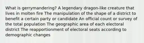 What is gerrymandering? A legendary dragon-like creature that lives in molten fire The manipulation of the shape of a district to benefit a certain party or candidate An official count or survey of the total population The geographic area of each electoral district The reapportionment of electoral seats according to demographic changes