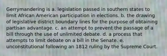 Gerrymandering is a. legislation passed in southern states to limit African American participation in elections. b. the drawing of legislative district boundary lines for the purpose of obtaining partisan advantage. c. an attempt to prevent the passage of a bill through the use of unlimited debate. d. a process that attempts to limit debate on a bill in the Senate. e. unconstitutional following an 1812 ruling by the Supreme Court.