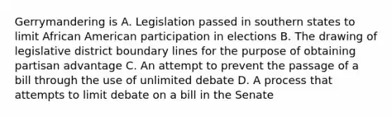 Gerrymandering is A. Legislation passed in southern states to limit African American participation in elections B. The drawing of legislative district boundary lines for the purpose of obtaining partisan advantage C. An attempt to prevent the passage of a bill through the use of unlimited debate D. A process that attempts to limit debate on a bill in the Senate