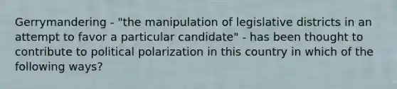 Gerrymandering - "the manipulation of legislative districts in an attempt to favor a particular candidate" - has been thought to contribute to political polarization in this country in which of the following ways?