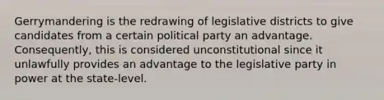 Gerrymandering is the redrawing of legislative districts to give candidates from a certain political party an advantage. Consequently, this is considered unconstitutional since it unlawfully provides an advantage to the legislative party in power at the state-level.