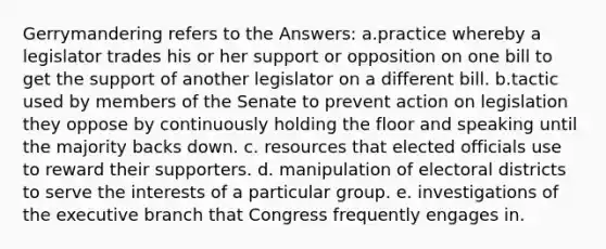 Gerrymandering refers to the Answers: a.practice whereby a legislator trades his or her support or opposition on one bill to get the support of another legislator on a different bill. b.tactic used by members of the Senate to prevent action on legislation they oppose by continuously holding the floor and speaking until the majority backs down. c. resources that elected officials use to reward their supporters. d. manipulation of electoral districts to serve the interests of a particular group. e. investigations of the executive branch that Congress frequently engages in.