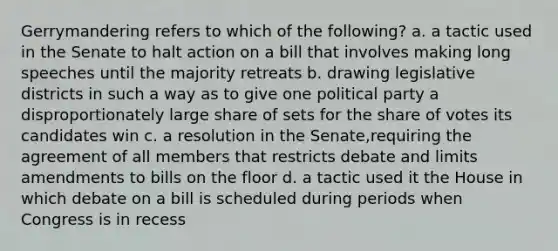 Gerrymandering refers to which of the following? a. a tactic used in the Senate to halt action on a bill that involves making long speeches until the majority retreats b. drawing legislative districts in such a way as to give one political party a disproportionately large share of sets for the share of votes its candidates win c. a resolution in the Senate,requiring the agreement of all members that restricts debate and limits amendments to bills on the floor d. a tactic used it the House in which debate on a bill is scheduled during periods when Congress is in recess