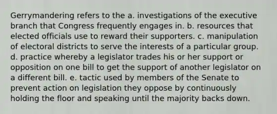 Gerrymandering refers to the a. investigations of <a href='https://www.questionai.com/knowledge/kBllUhZHhd-the-executive-branch' class='anchor-knowledge'>the executive branch</a> that Congress frequently engages in. b. resources that elected officials use to reward their supporters. c. manipulation of electoral districts to serve the interests of a particular group. d. practice whereby a legislator trades his or her support or opposition on one bill to get the support of another legislator on a different bill. e. tactic used by members of the Senate to prevent action on legislation they oppose by continuously holding the floor and speaking until the majority backs down.