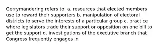 Gerrymandering refers to: a. resources that elected members use to reward their supporters b. manipulation of electoral districts to serve the interests of a particular group c. practice where legislators trade their support or opposition on one bill to get the support d. investigations of <a href='https://www.questionai.com/knowledge/kBllUhZHhd-the-executive-branch' class='anchor-knowledge'>the executive branch</a> that Congress frequently engages in