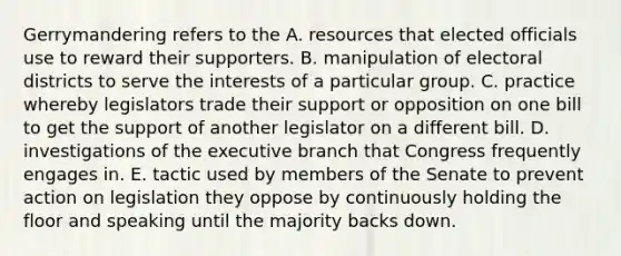 Gerrymandering refers to the A. resources that elected officials use to reward their supporters. B. manipulation of electoral districts to serve the interests of a particular group. C. practice whereby legislators trade their support or opposition on one bill to get the support of another legislator on a different bill. D. investigations of the executive branch that Congress frequently engages in. E. tactic used by members of the Senate to prevent action on legislation they oppose by continuously holding the floor and speaking until the majority backs down.