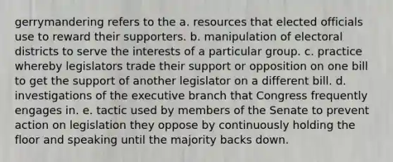 gerrymandering refers to the a. resources that elected officials use to reward their supporters. b. manipulation of electoral districts to serve the interests of a particular group. c. practice whereby legislators trade their support or opposition on one bill to get the support of another legislator on a different bill. d. investigations of the executive branch that Congress frequently engages in. e. tactic used by members of the Senate to prevent action on legislation they oppose by continuously holding the floor and speaking until the majority backs down.