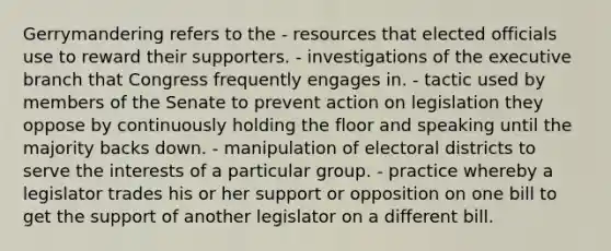 Gerrymandering refers to the - resources that elected officials use to reward their supporters. - investigations of the executive branch that Congress frequently engages in. - tactic used by members of the Senate to prevent action on legislation they oppose by continuously holding the floor and speaking until the majority backs down. - manipulation of electoral districts to serve the interests of a particular group. - practice whereby a legislator trades his or her support or opposition on one bill to get the support of another legislator on a different bill.