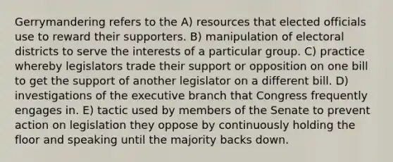 Gerrymandering refers to the A) resources that elected officials use to reward their supporters. B) manipulation of electoral districts to serve the interests of a particular group. C) practice whereby legislators trade their support or opposition on one bill to get the support of another legislator on a different bill. D) investigations of the executive branch that Congress frequently engages in. E) tactic used by members of the Senate to prevent action on legislation they oppose by continuously holding the floor and speaking until the majority backs down.