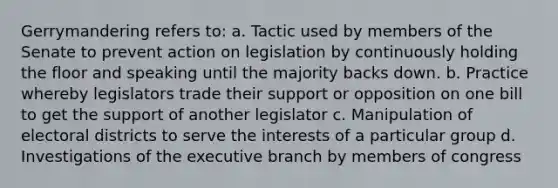 Gerrymandering refers to: a. Tactic used by members of the Senate to prevent action on legislation by continuously holding the floor and speaking until the majority backs down. b. Practice whereby legislators trade their support or opposition on one bill to get the support of another legislator c. Manipulation of electoral districts to serve the interests of a particular group d. Investigations of the executive branch by members of congress