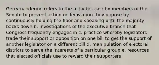 Gerrymandering refers to the a. tactic used by members of the Senate to prevent action on legislation they oppose by continuously holding the floor and speaking until the majority backs down b. investigations of the executive branch that Congress frequently engages in c. practice whereby legislators trade their support or opposition on one bill to get the support of another legislator on a different bill d. manipulation of electoral districts to serve the interests of a particular group e. resources that elected officials use to reward their supporters