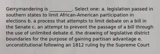 Gerrymandering is __________. Select one: a. legislation passed in southern states to limit African-American participation in elections b. a process that attempts to limit debate on a bill in the Senate c. an attempt to prevent the passage of a bill through the use of unlimited debate d. the drawing of legislative district boundaries for the purpose of gaining partisan advantage e. unconstitutional following an 1812 ruling by the Supreme Court