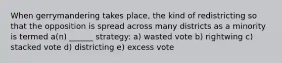 When gerrymandering takes place, the kind of redistricting so that the opposition is spread across many districts as a minority is termed a(n) ______ strategy: a) wasted vote b) rightwing c) stacked vote d) districting e) excess vote