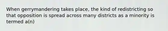 When gerrymandering takes place, the kind of redistricting so that opposition is spread across many districts as a minority is termed a(n)