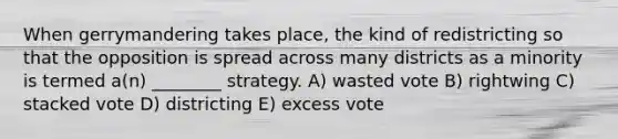 When gerrymandering takes place, the kind of redistricting so that the opposition is spread across many districts as a minority is termed a(n) ________ strategy. A) wasted vote B) rightwing C) stacked vote D) districting E) excess vote