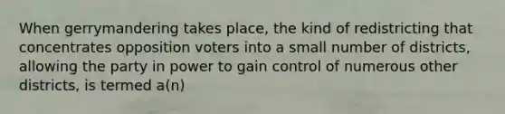 When gerrymandering takes place, the kind of redistricting that concentrates opposition voters into a small number of districts, allowing the party in power to gain control of numerous other districts, is termed a(n)