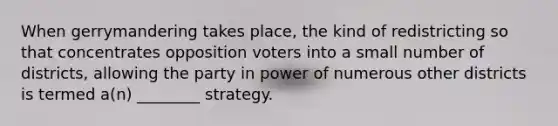 When gerrymandering takes place, the kind of redistricting so that concentrates opposition voters into a small number of districts, allowing the party in power of numerous other districts is termed a(n) ________ strategy.