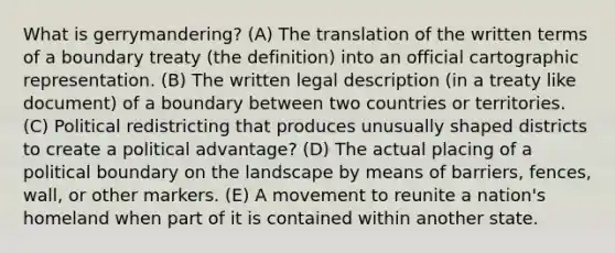 What is gerrymandering? (A) The translation of the written terms of a boundary treaty (the definition) into an official cartographic representation. (B) The written legal description (in a treaty like document) of a boundary between two countries or territories. (C) Political redistricting that produces unusually shaped districts to create a political advantage? (D) The actual placing of a political boundary on the landscape by means of barriers, fences, wall, or other markers. (E) A movement to reunite a nation's homeland when part of it is contained within another state.