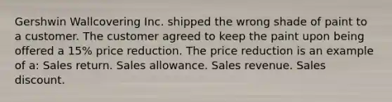 Gershwin Wallcovering Inc. shipped the wrong shade of paint to a customer. The customer agreed to keep the paint upon being offered a 15% price reduction. The price reduction is an example of a: Sales return. Sales allowance. Sales revenue. Sales discount.