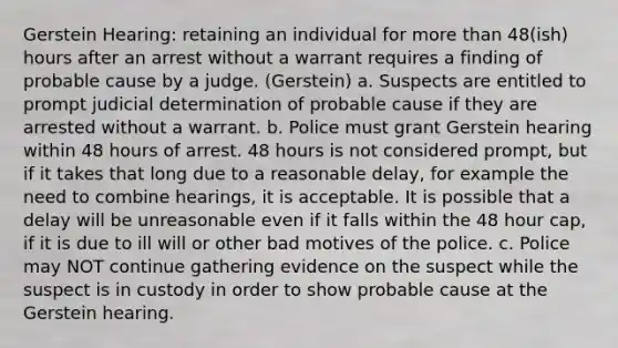 Gerstein Hearing: retaining an individual for more than 48(ish) hours after an arrest without a warrant requires a finding of probable cause by a judge. (Gerstein) a. Suspects are entitled to prompt judicial determination of probable cause if they are arrested without a warrant. b. Police must grant Gerstein hearing within 48 hours of arrest. 48 hours is not considered prompt, but if it takes that long due to a reasonable delay, for example the need to combine hearings, it is acceptable. It is possible that a delay will be unreasonable even if it falls within the 48 hour cap, if it is due to ill will or other bad motives of the police. c. Police may NOT continue gathering evidence on the suspect while the suspect is in custody in order to show probable cause at the Gerstein hearing.