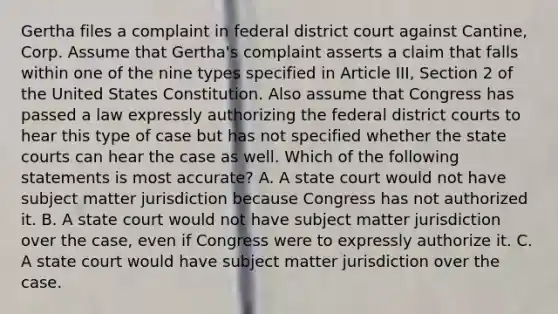 Gertha files a complaint in federal district court against Cantine, Corp. Assume that Gertha's complaint asserts a claim that falls within one of the nine types specified in Article III, Section 2 of the United States Constitution. Also assume that Congress has passed a law expressly authorizing the federal district courts to hear this type of case but has not specified whether the state courts can hear the case as well. Which of the following statements is most accurate? A. A state court would not have subject matter jurisdiction because Congress has not authorized it. B. A state court would not have subject matter jurisdiction over the case, even if Congress were to expressly authorize it. C. A state court would have subject matter jurisdiction over the case.