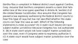 Gertha files a complaint in federal district court against Cantine, Corp. Assume that Gertha's complaint asserts a claim that falls within one of the nine types specified in Article III, Section 2 of the United States Constitution. Also assume that Congress has passed a law expressly authorizing the federal district courts to hear this type of case but has not specified whether the state courts can hear the case as well. Which of the following statements is most accurate? (A) A state court would not have subject matter jurisdiction because Congress has not authorized it. (B) A state court would not have subject matter jurisdiction over the case, even if Congress were to expressly authorize it. (C) A state court would have subject matter jurisdiction over the case