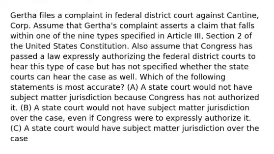 Gertha files a complaint in federal district court against Cantine, Corp. Assume that Gertha's complaint asserts a claim that falls within one of the nine types specified in Article III, Section 2 of the United States Constitution. Also assume that Congress has passed a law expressly authorizing the federal district courts to hear this type of case but has not specified whether the state courts can hear the case as well. Which of the following statements is most accurate? (A) A state court would not have subject matter jurisdiction because Congress has not authorized it. (B) A state court would not have subject matter jurisdiction over the case, even if Congress were to expressly authorize it. (C) A state court would have subject matter jurisdiction over the case