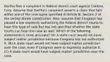 Gertha files a complaint in federal district court against Cantine, Corp. Assume that Gertha's complaint asserts a claim that falls within one of the nine types specified in Article III, Section 2 of the United States Constitution. Also, assume that Congress has passed a law expressly authorizing the federal district courts to hear this type of case but has not specified whether the state courts can hear the case as well. Which of the following statements is most accurate? (A) A state court would not have subject matter jurisdiction because Congress has not authorized it. (B) A state court would not have subject matter jurisdiction over the case, even if Congress were to expressly authorize it. (C) A state court would have subject matter jurisdiction over the case.