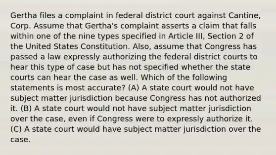 Gertha files a complaint in federal district court against Cantine, Corp. Assume that Gertha's complaint asserts a claim that falls within one of the nine types specified in Article III, Section 2 of the United States Constitution. Also, assume that Congress has passed a law expressly authorizing the federal district courts to hear this type of case but has not specified whether the state courts can hear the case as well. Which of the following statements is most accurate? (A) A state court would not have subject matter jurisdiction because Congress has not authorized it. (B) A state court would not have subject matter jurisdiction over the case, even if Congress were to expressly authorize it. (C) A state court would have subject matter jurisdiction over the case.