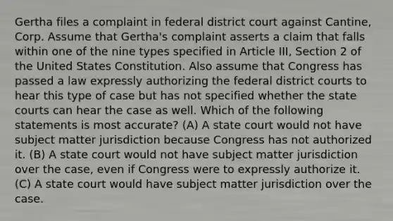 Gertha files a complaint in federal district court against Cantine, Corp. Assume that Gertha's complaint asserts a claim that falls within one of the nine types specified in Article III, Section 2 of the United States Constitution. Also assume that Congress has passed a law expressly authorizing the federal district courts to hear this type of case but has not specified whether the <a href='https://www.questionai.com/knowledge/k0UTVXnPxH-state-courts' class='anchor-knowledge'>state courts</a> can hear the case as well. Which of the following statements is most accurate? (A) A state court would not have subject matter jurisdiction because Congress has not authorized it. (B) A state court would not have subject matter jurisdiction over the case, even if Congress were to expressly authorize it. (C) A state court would have subject matter jurisdiction over the case.