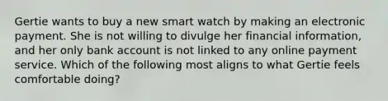 Gertie wants to buy a new smart watch by making an electronic payment. She is not willing to divulge her financial information, and her only bank account is not linked to any online payment service. Which of the following most aligns to what Gertie feels comfortable doing?