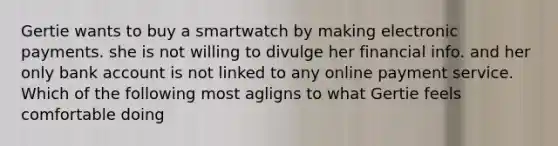 Gertie wants to buy a smartwatch by making electronic payments. she is not willing to divulge her financial info. and her only bank account is not linked to any online payment service. Which of the following most agligns to what Gertie feels comfortable doing