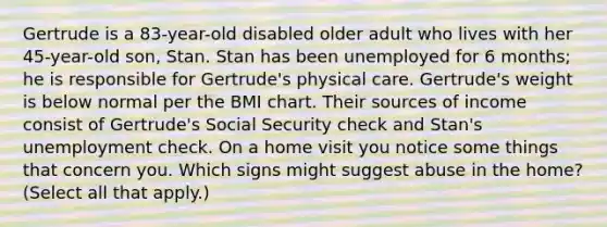 Gertrude is a 83-year-old disabled older adult who lives with her 45-year-old son, Stan. Stan has been unemployed for 6 months; he is responsible for Gertrude's physical care. Gertrude's weight is below normal per the BMI chart. Their sources of income consist of Gertrude's Social Security check and Stan's unemployment check. On a home visit you notice some things that concern you. Which signs might suggest abuse in the home? (Select all that apply.)