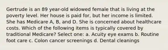 Gertrude is an 89 year-old widowed female that is living at the poverty level. Her house is paid for, but her income is limited. She has Medicare A, B, and D. She is concerned about healthcare costs. Which of the following items is typically covered by traditional Medicare? Select one: a. Acuity eye exams b. Routine foot care c. Colon cancer screenings d. Dental cleanings