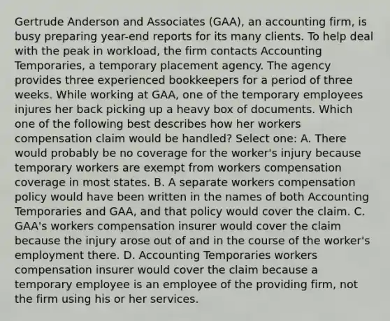 Gertrude Anderson and Associates (GAA), an accounting firm, is busy preparing year-end reports for its many clients. To help deal with the peak in workload, the firm contacts Accounting Temporaries, a temporary placement agency. The agency provides three experienced bookkeepers for a period of three weeks. While working at GAA, one of the temporary employees injures her back picking up a heavy box of documents. Which one of the following best describes how her workers compensation claim would be handled? Select one: A. There would probably be no coverage for the worker's injury because temporary workers are exempt from workers compensation coverage in most states. B. A separate workers compensation policy would have been written in the names of both Accounting Temporaries and GAA, and that policy would cover the claim. C. GAA's workers compensation insurer would cover the claim because the injury arose out of and in the course of the worker's employment there. D. Accounting Temporaries workers compensation insurer would cover the claim because a temporary employee is an employee of the providing firm, not the firm using his or her services.