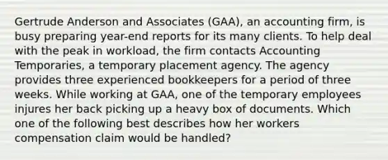 Gertrude Anderson and Associates (GAA), an accounting firm, is busy preparing year-end reports for its many clients. To help deal with the peak in workload, the firm contacts Accounting Temporaries, a temporary placement agency. The agency provides three experienced bookkeepers for a period of three weeks. While working at GAA, one of the temporary employees injures her back picking up a heavy box of documents. Which one of the following best describes how her workers compensation claim would be handled?