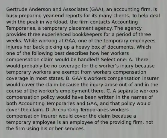 Gertrude Anderson and Associates (GAA), an accounting firm, is busy preparing year-end reports for its many clients. To help deal with the peak in workload, the firm contacts Accounting Temporaries, a temporary placement agency. The agency provides three experienced bookkeepers for a period of three weeks. While working at GAA, one of the temporary employees injures her back picking up a heavy box of documents. Which one of the following best describes how her workers compensation claim would be handled? Select one: A. There would probably be no coverage for the worker's injury because temporary workers are exempt from workers compensation coverage in most states. B. GAA's workers compensation insurer would cover the claim because the injury arose out of and in the course of the worker's employment there. C. A separate workers compensation policy would have been written in the names of both Accounting Temporaries and GAA, and that policy would cover the claim. D. Accounting Temporaries workers compensation insurer would cover the claim because a temporary employee is an employee of the providing firm, not the firm using his or her services.