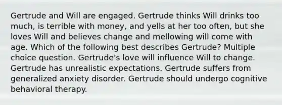 Gertrude and Will are engaged. Gertrude thinks Will drinks too much, is terrible with money, and yells at her too often, but she loves Will and believes change and mellowing will come with age. Which of the following best describes Gertrude? Multiple choice question. Gertrude's love will influence Will to change. Gertrude has unrealistic expectations. Gertrude suffers from generalized anxiety disorder. Gertrude should undergo cognitive behavioral therapy.