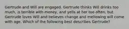 Gertrude and Will are engaged. Gertrude thinks Will drinks too much, is terrible with money, and yells at her too often, but Gertrude loves Will and believes change and mellowing will come with age. Which of the following best describes Gertrude?