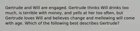 Gertrude and Will are engaged. Gertrude thinks Will drinks too much, is terrible with money, and yells at her too often, but Gertrude loves Will and believes change and mellowing will come with age. Which of the following best describes Gertrude?