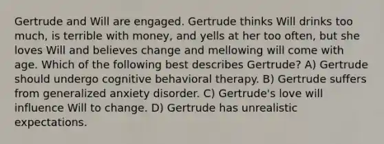 Gertrude and Will are engaged. Gertrude thinks Will drinks too much, is terrible with money, and yells at her too often, but she loves Will and believes change and mellowing will come with age. Which of the following best describes Gertrude? A) Gertrude should undergo cognitive behavioral therapy. B) Gertrude suffers from generalized anxiety disorder. C) Gertrude's love will influence Will to change. D) Gertrude has unrealistic expectations.