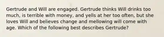 Gertrude and Will are engaged. Gertrude thinks Will drinks too much, is terrible with money, and yells at her too often, but she loves Will and believes change and mellowing will come with age. Which of the following best describes Gertrude?